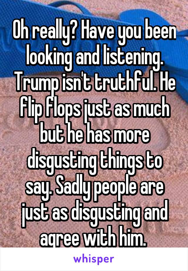 Oh really? Have you been looking and listening. Trump isn't truthful. He flip flops just as much but he has more disgusting things to say. Sadly people are just as disgusting and agree with him. 