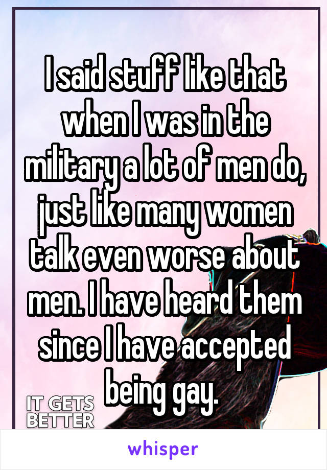 I said stuff like that when I was in the military a lot of men do, just like many women talk even worse about men. I have heard them since I have accepted being gay. 