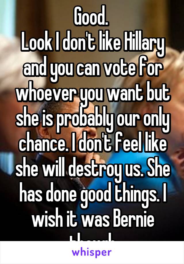 Good. 
Look I don't like Hillary and you can vote for whoever you want but she is probably our only chance. I don't feel like she will destroy us. She has done good things. I wish it was Bernie though