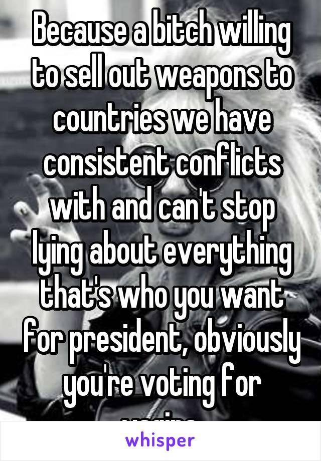 Because a bitch willing to sell out weapons to countries we have consistent conflicts with and can't stop lying about everything that's who you want for president, obviously you're voting for vagina.