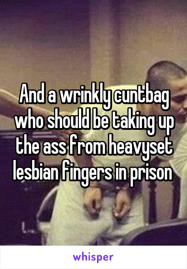 And a wrinkly cuntbag who should be taking up the ass from heavyset lesbian fingers in prison 