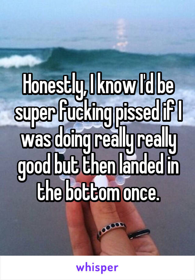 Honestly, I know I'd be super fucking pissed if I was doing really really good but then landed in the bottom once.