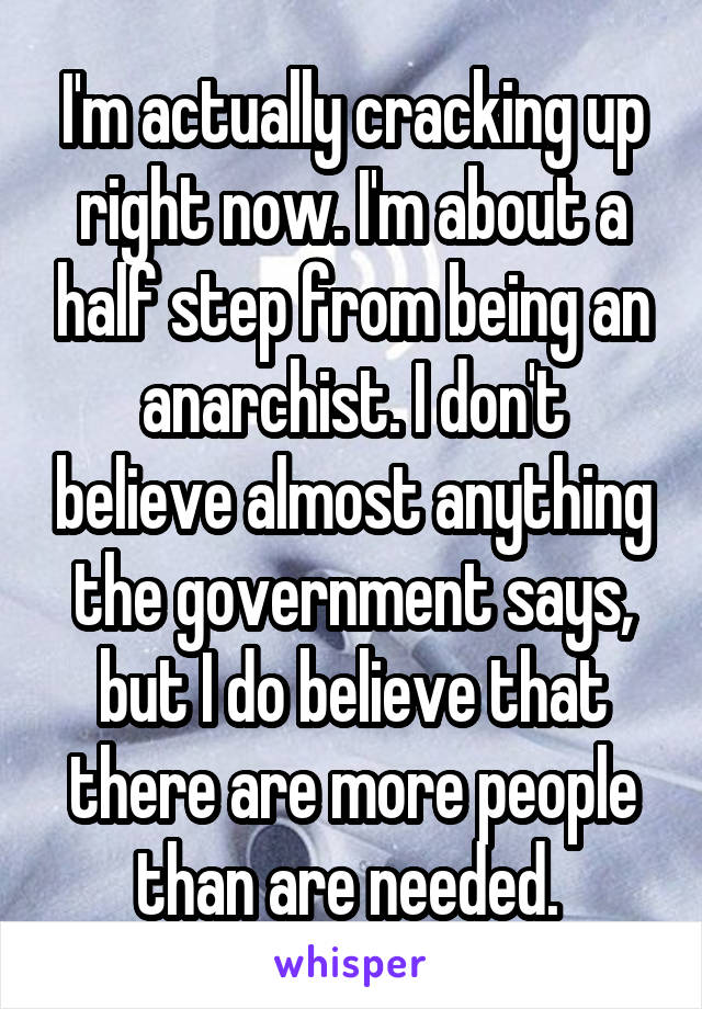 I'm actually cracking up right now. I'm about a half step from being an anarchist. I don't believe almost anything the government says, but I do believe that there are more people than are needed. 