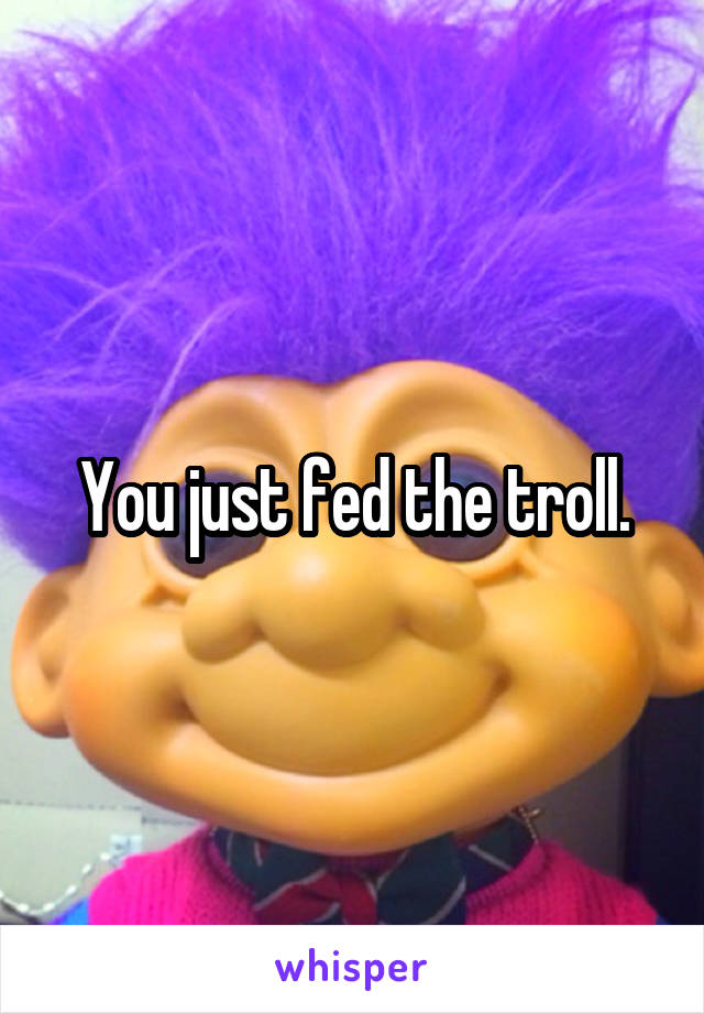 You just fed the troll.