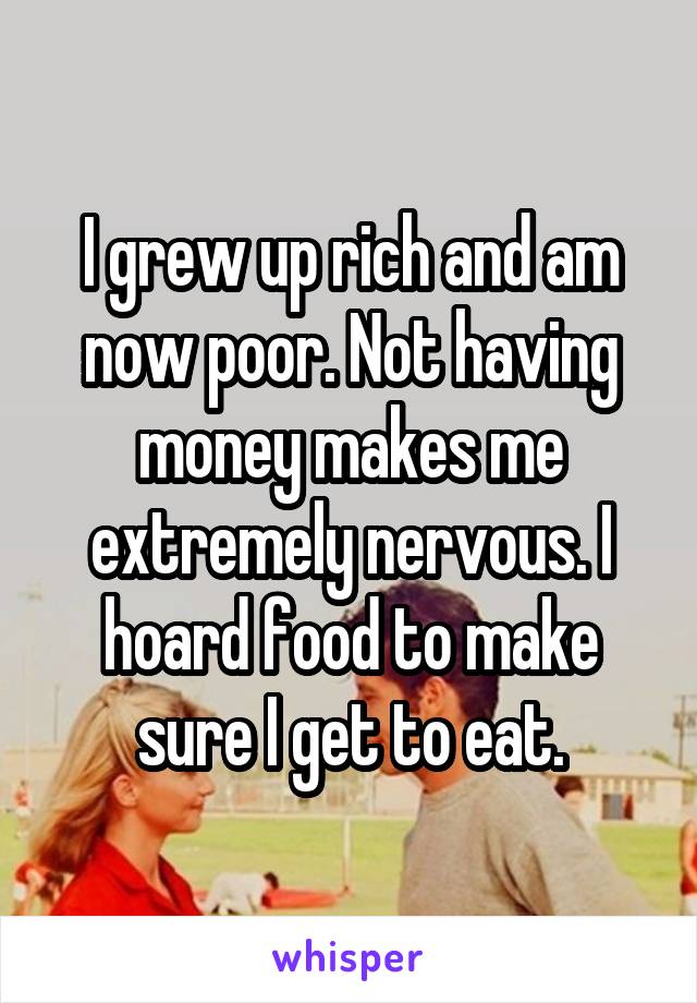 I grew up rich and am now poor. Not having money makes me extremely nervous. I hoard food to make sure I get to eat.