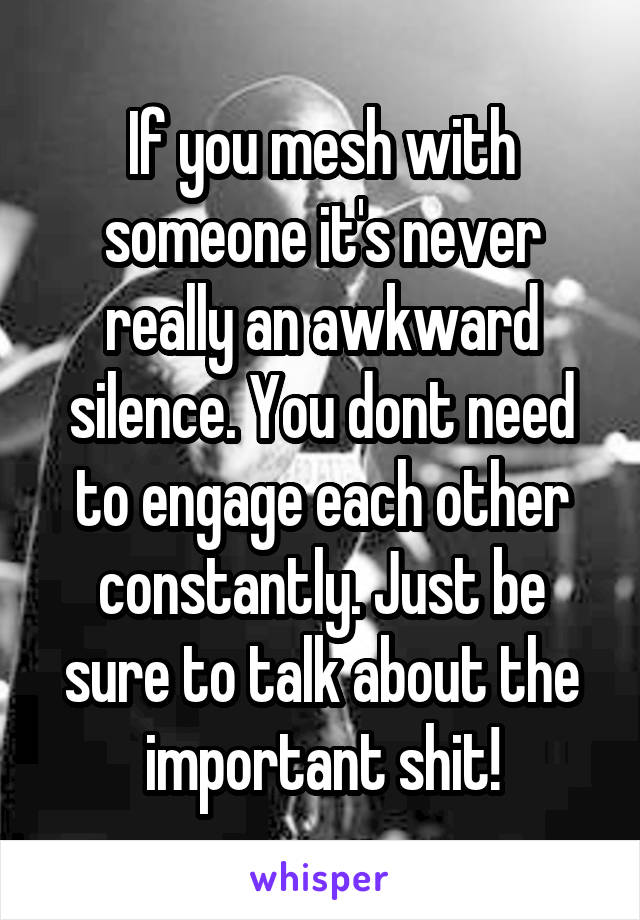 If you mesh with someone it's never really an awkward silence. You dont need to engage each other constantly. Just be sure to talk about the important shit!