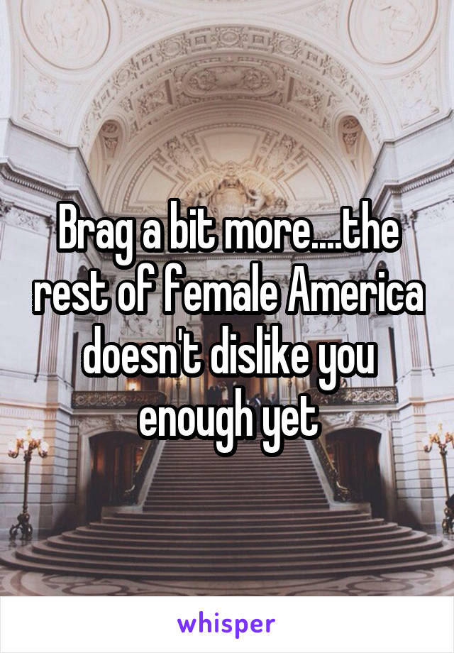 Brag a bit more....the rest of female America doesn't dislike you enough yet