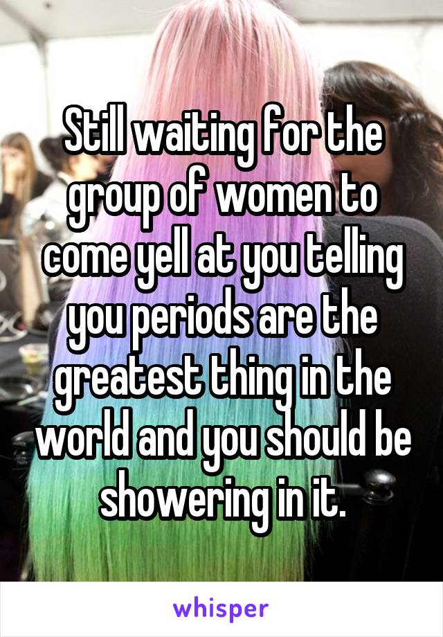 Still waiting for the group of women to come yell at you telling you periods are the greatest thing in the world and you should be showering in it.