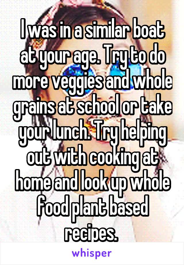 I was in a similar boat at your age. Try to do more veggies and whole grains at school or take your lunch. Try helping out with cooking at home and look up whole food plant based recipes. 