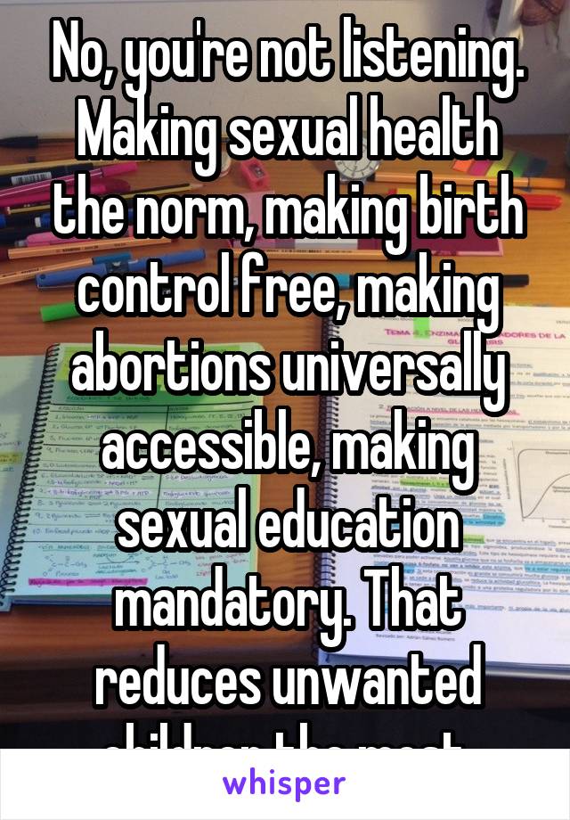 No, you're not listening. Making sexual health the norm, making birth control free, making abortions universally accessible, making sexual education mandatory. That reduces unwanted children the most.