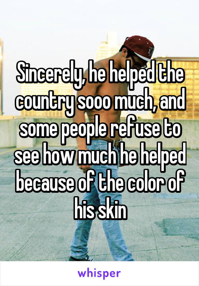 Sincerely, he helped the country sooo much, and some people refuse to see how much he helped because of the color of his skin