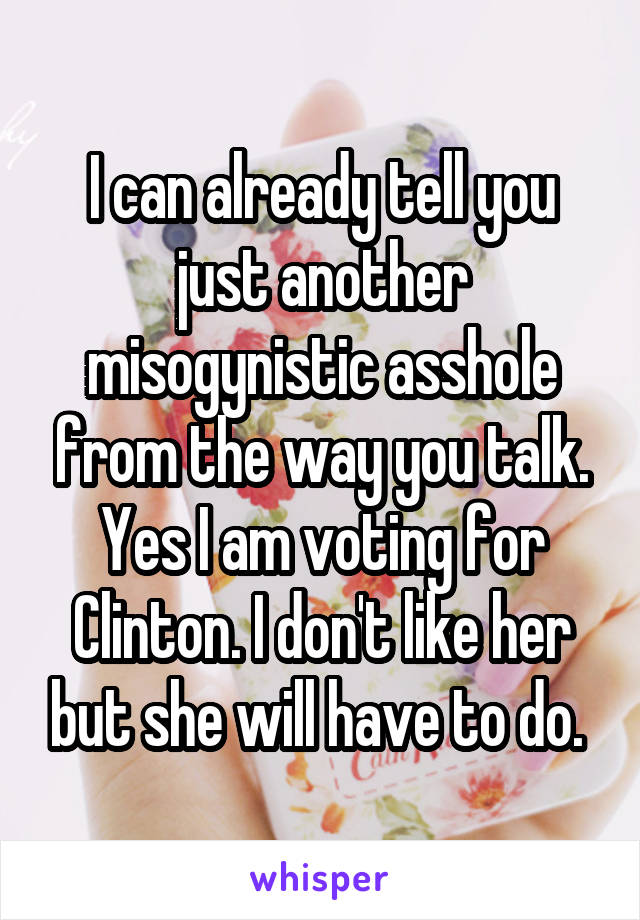 I can already tell you just another misogynistic asshole from the way you talk. Yes I am voting for Clinton. I don't like her but she will have to do. 