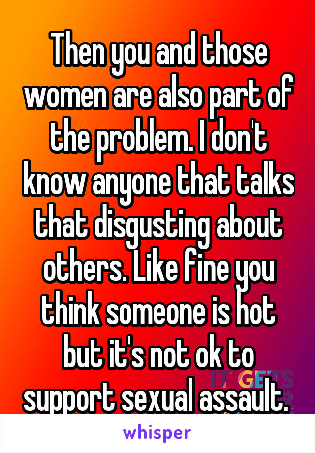 Then you and those women are also part of the problem. I don't know anyone that talks that disgusting about others. Like fine you think someone is hot but it's not ok to support sexual assault. 