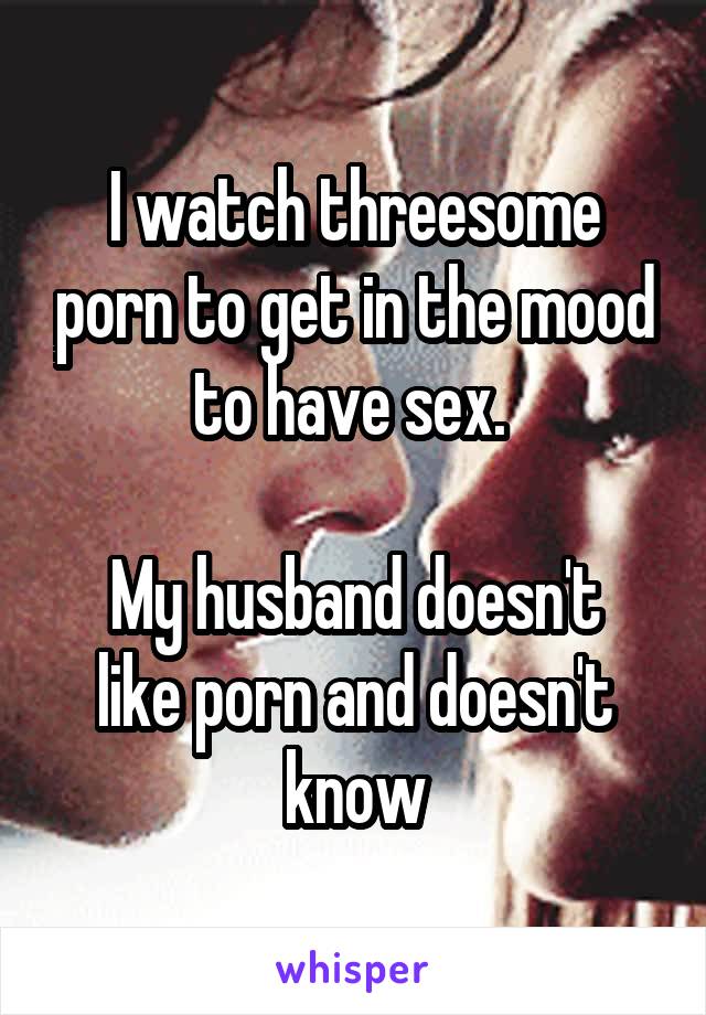 I watch threesome porn to get in the mood to have sex. 

My husband doesn't like porn and doesn't know