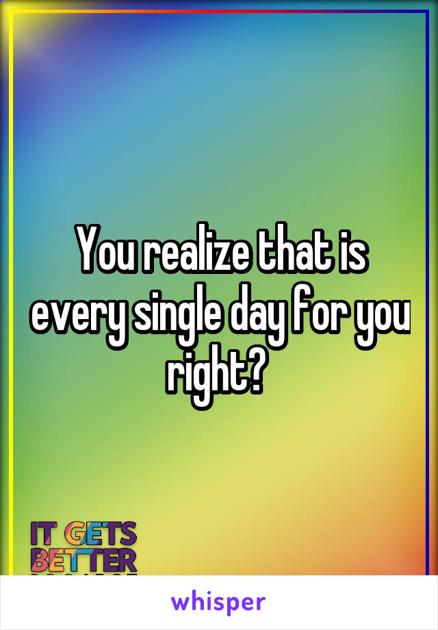 You realize that is every single day for you right? 