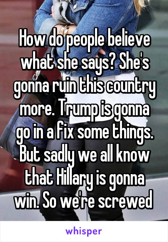 How do people believe what she says? She's gonna ruin this country more. Trump is gonna go in a fix some things. But sadly we all know that Hillary is gonna win. So we're screwed 