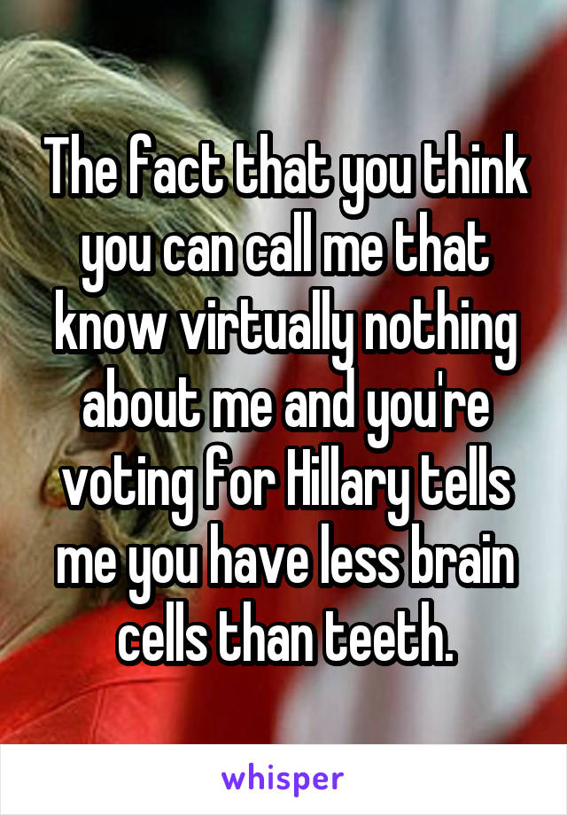 The fact that you think you can call me that know virtually nothing about me and you're voting for Hillary tells me you have less brain cells than teeth.