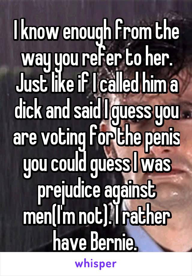 I know enough from the way you refer to her. Just like if I called him a dick and said I guess you are voting for the penis you could guess I was prejudice against men(I'm not). I rather have Bernie. 