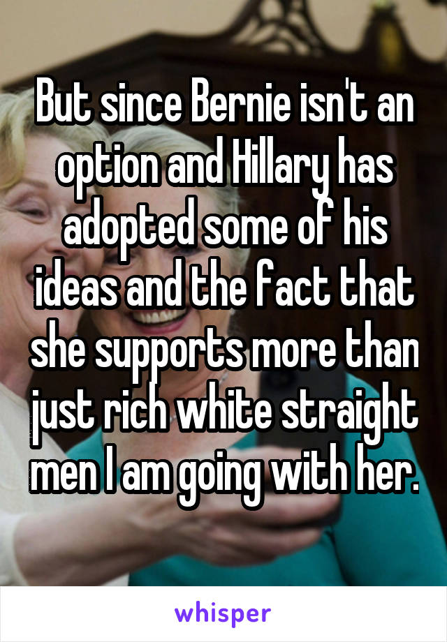 But since Bernie isn't an option and Hillary has adopted some of his ideas and the fact that she supports more than just rich white straight men I am going with her. 