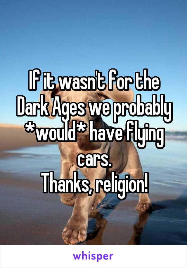 If it wasn't for the Dark Ages we probably *would* have flying cars.
Thanks, religion!