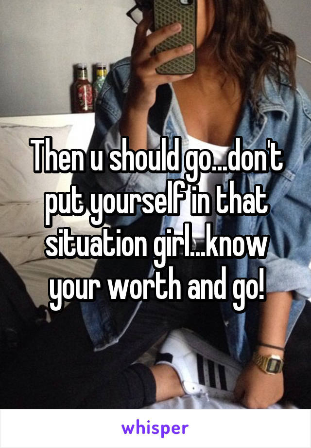 Then u should go...don't put yourself in that situation girl...know your worth and go!