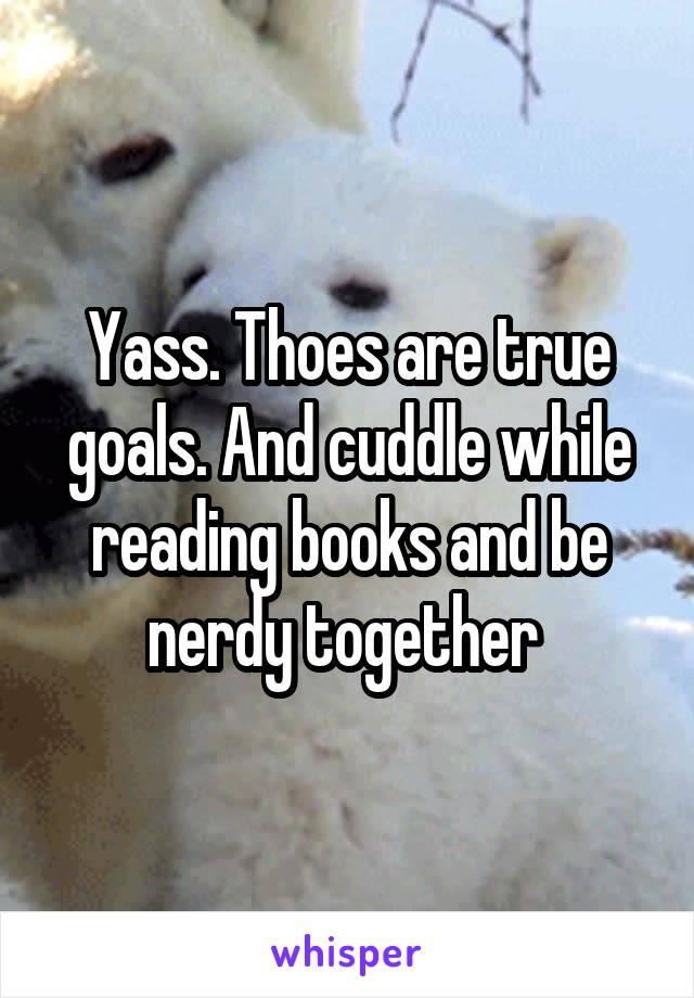 Yass. Thoes are true goals. And cuddle while reading books and be nerdy together 