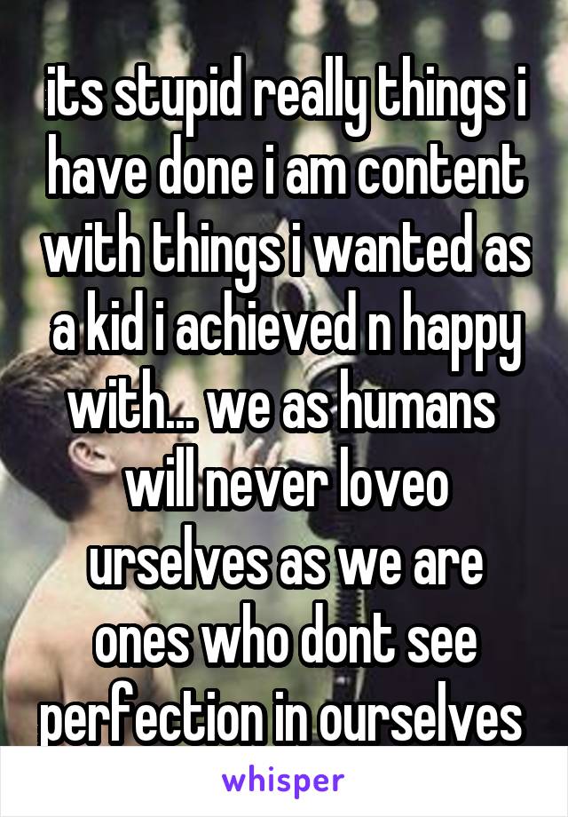 its stupid really things i have done i am content with things i wanted as a kid i achieved n happy with... we as humans  will never loveo urselves as we are ones who dont see perfection in ourselves 