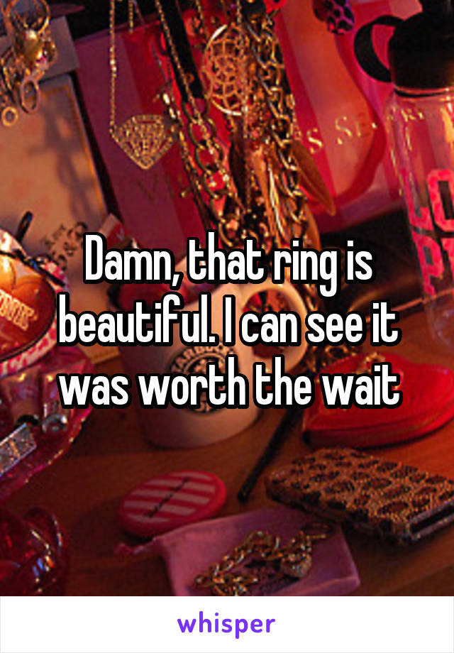 Damn, that ring is beautiful. I can see it was worth the wait