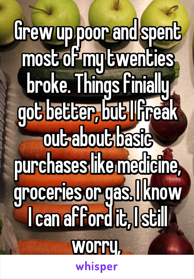 Grew up poor and spent most of my twenties broke. Things finially got better, but I freak out about basic purchases like medicine, groceries or gas. I know I can afford it, I still worry, 