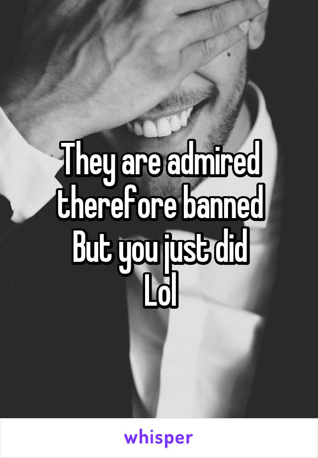 They are admired therefore banned
But you just did
Lol