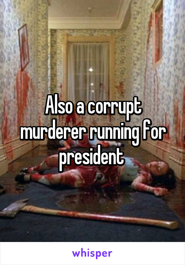 Also a corrupt murderer running for president 