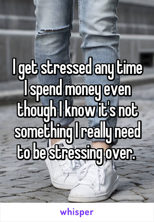 I get stressed any time I spend money even though I know it's not something I really need to be stressing over. 