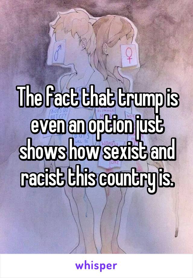 The fact that trump is even an option just shows how sexist and racist this country is.