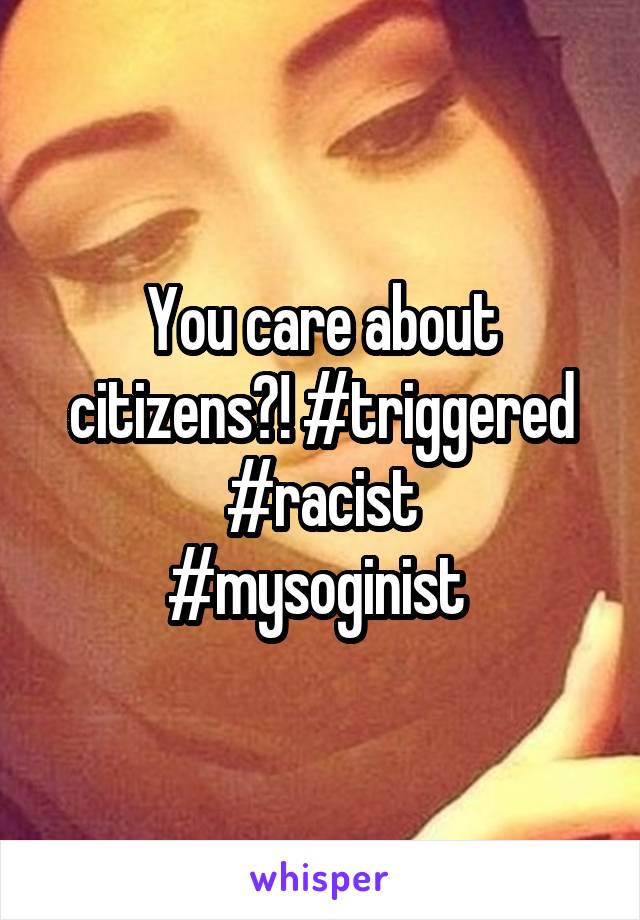 You care about citizens?! #triggered #racist
#mysoginist 