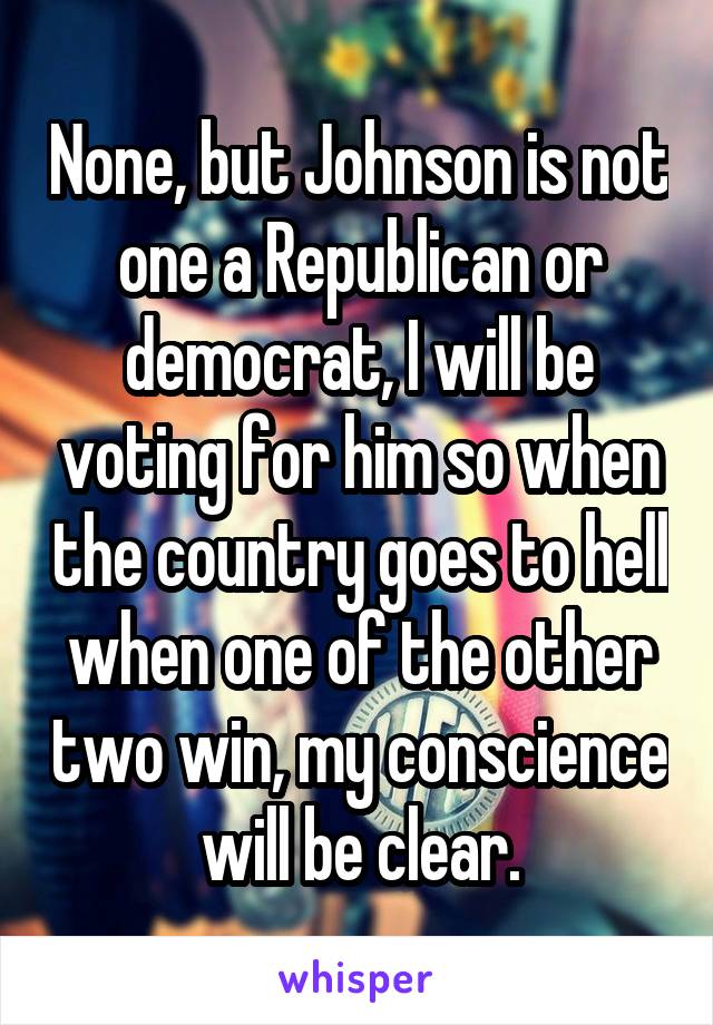 None, but Johnson is not one a Republican or democrat, I will be voting for him so when the country goes to hell when one of the other two win, my conscience will be clear.