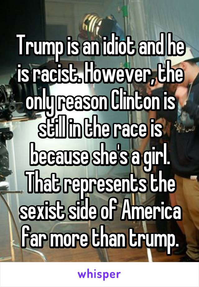 Trump is an idiot and he is racist. However, the only reason Clinton is still in the race is because she's a girl. That represents the sexist side of America far more than trump.