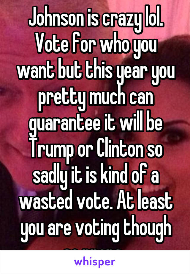 Johnson is crazy lol.
Vote for who you want but this year you pretty much can guarantee it will be Trump or Clinton so sadly it is kind of a wasted vote. At least you are voting though so props. 