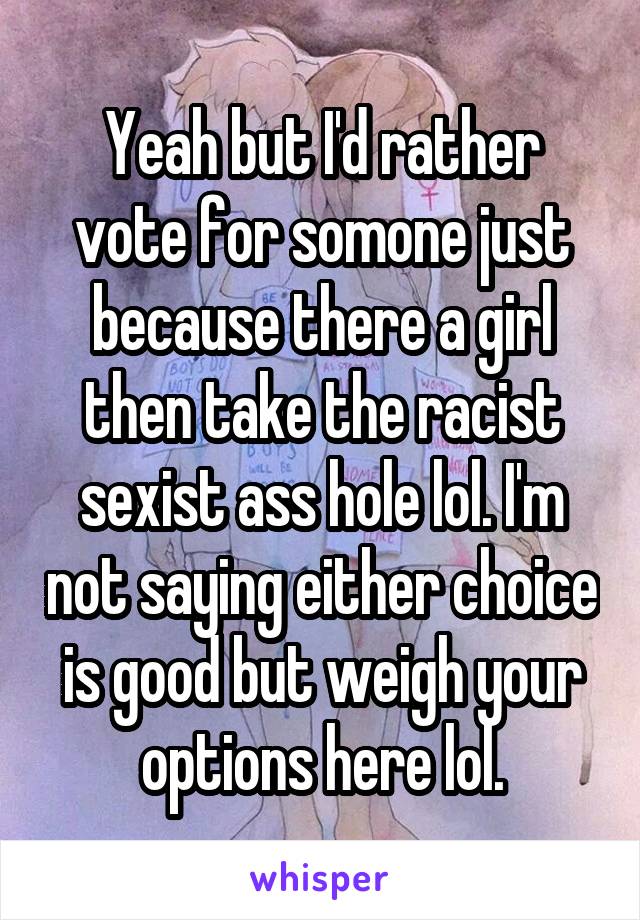 Yeah but I'd rather vote for somone just because there a girl then take the racist sexist ass hole lol. I'm not saying either choice is good but weigh your options here lol.