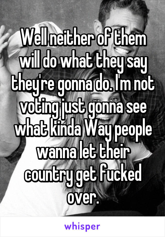 Well neither of them will do what they say they're gonna do. I'm not voting just gonna see what kinda Way people wanna let their country get fucked over.