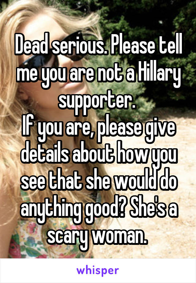 Dead serious. Please tell me you are not a Hillary supporter. 
If you are, please give details about how you see that she would do anything good? She's a scary woman. 