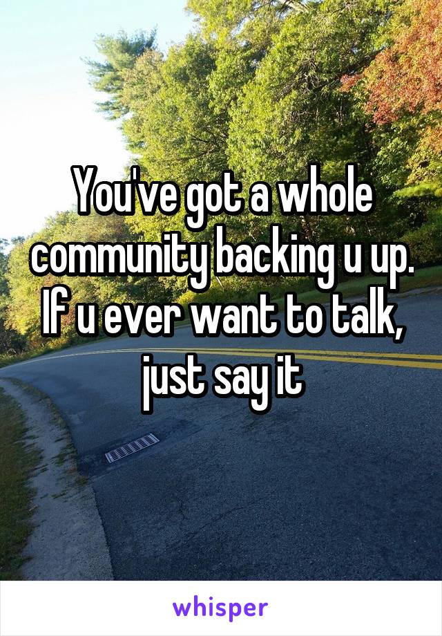 You've got a whole community backing u up. If u ever want to talk, just say it
