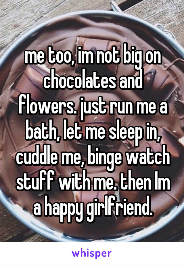 me too, im not big on chocolates and flowers. just run me a bath, let me sleep in, cuddle me, binge watch stuff with me. then Im a happy girlfriend.
