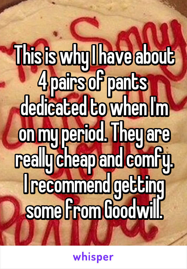 This is why I have about 4 pairs of pants  dedicated to when I'm on my period. They are really cheap and comfy. I recommend getting some from Goodwill.