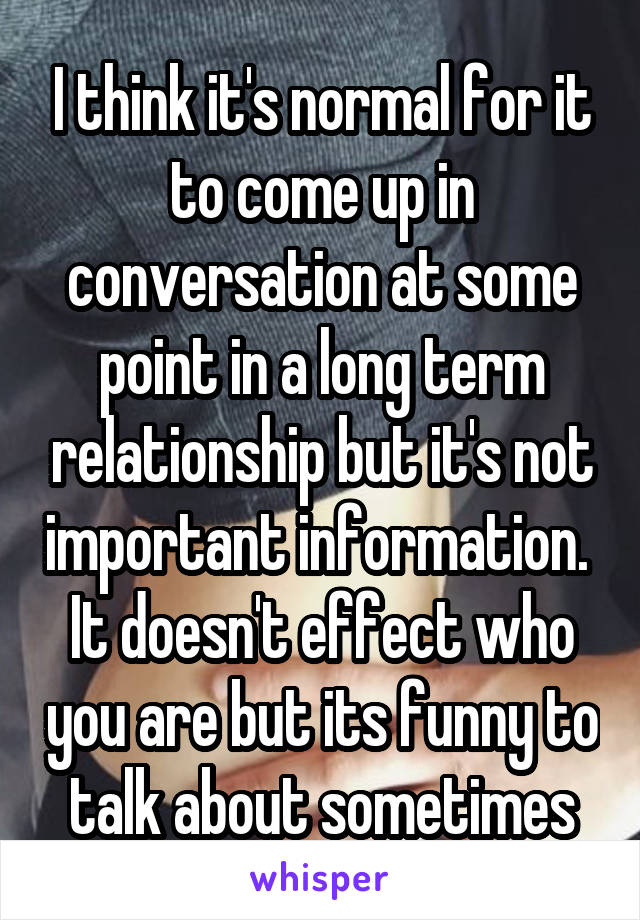 I think it's normal for it to come up in conversation at some point in a long term relationship but it's not important information.  It doesn't effect who you are but its funny to talk about sometimes