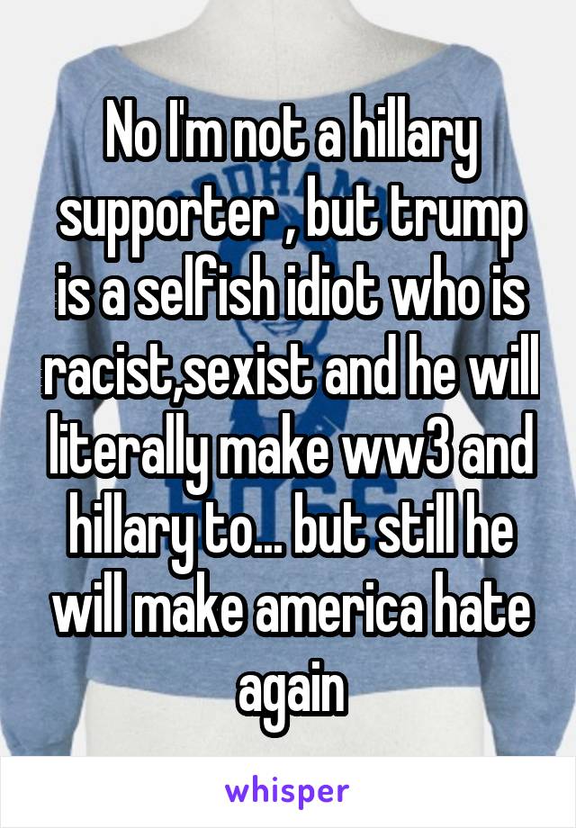 No I'm not a hillary supporter , but trump is a selfish idiot who is racist,sexist and he will literally make ww3 and hillary to... but still he will make america hate again