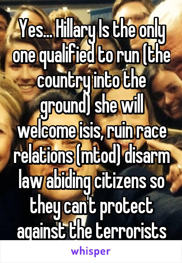 Yes... Hillary Is the only one qualified to run (the country into the ground) she will welcome isis, ruin race relations (mtod) disarm law abiding citizens so they can't protect against the terrorists