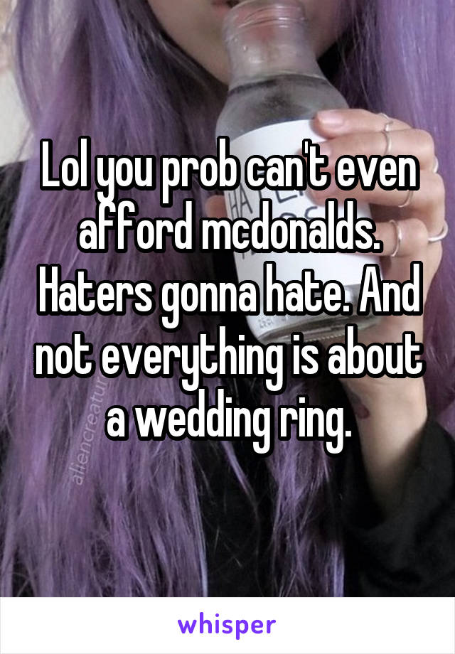 Lol you prob can't even afford mcdonalds. Haters gonna hate. And not everything is about a wedding ring.
