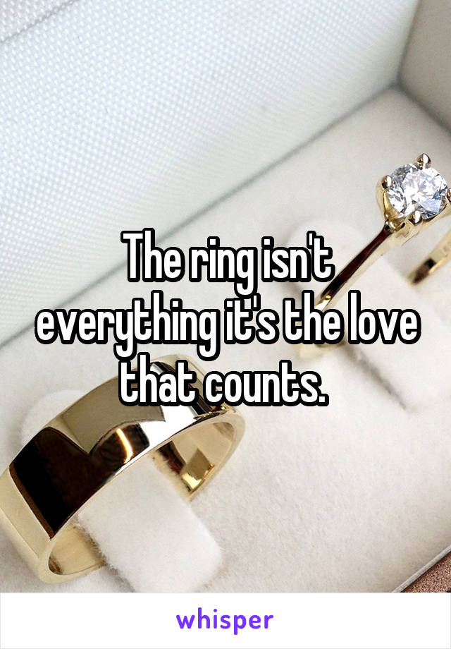 The ring isn't everything it's the love that counts. 