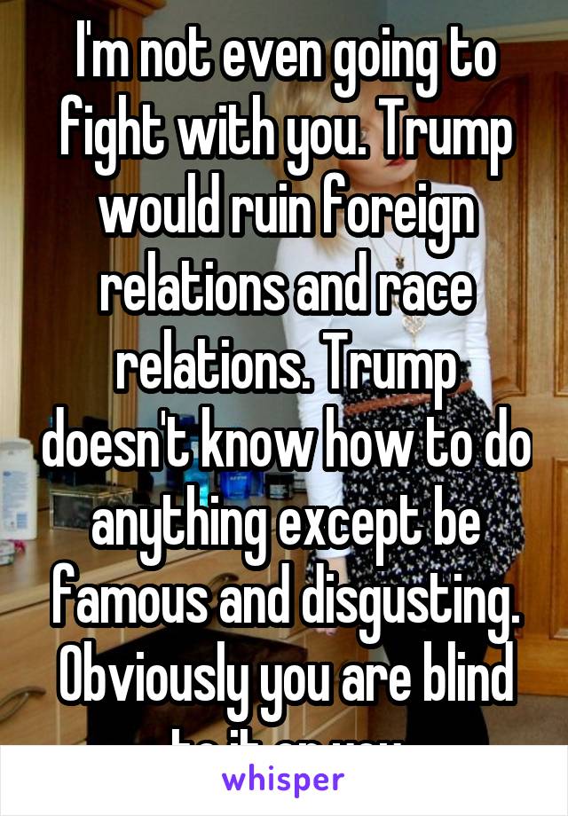 I'm not even going to fight with you. Trump would ruin foreign relations and race relations. Trump doesn't know how to do anything except be famous and disgusting. Obviously you are blind to it or you