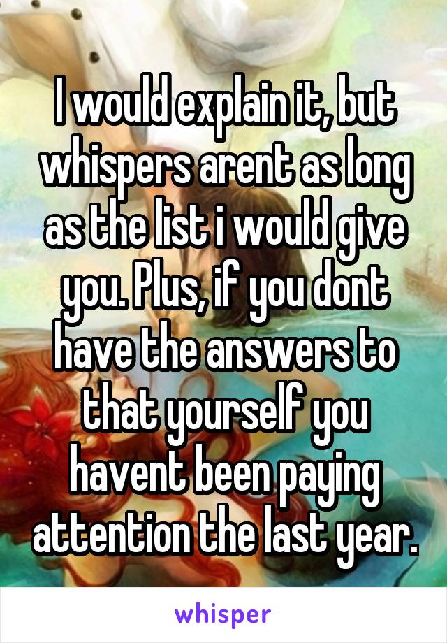 I would explain it, but whispers arent as long as the list i would give you. Plus, if you dont have the answers to that yourself you havent been paying attention the last year.